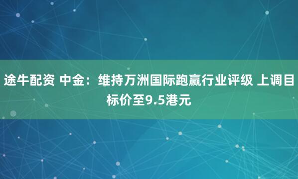 途牛配资 中金：维持万洲国际跑赢行业评级 上调目标价至9.5港元