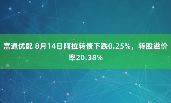 富通优配 8月14日阿拉转债下跌0.25%,转股溢价率20.38%