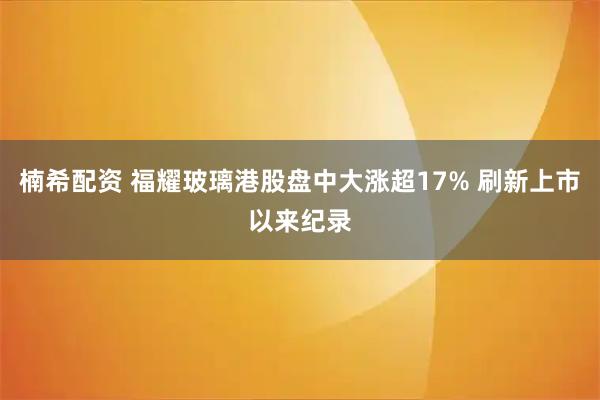 楠希配资 福耀玻璃港股盘中大涨超17% 刷新上市以来纪录