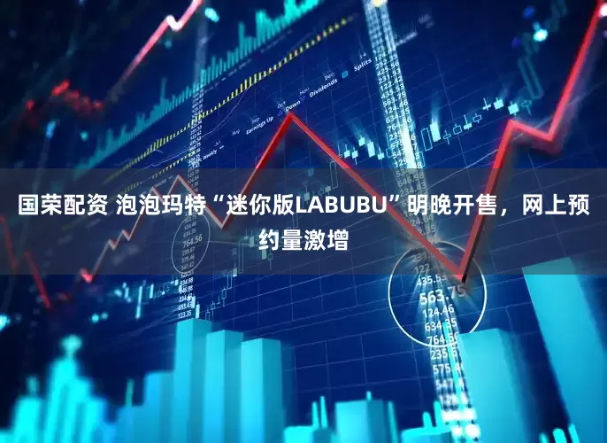 国荣配资 泡泡玛特“迷你版LABUBU”明晚开售，网上预约量激增