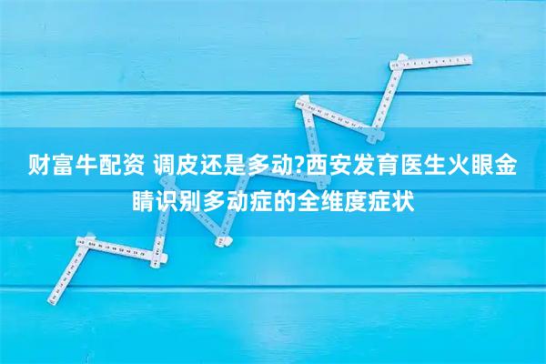 财富牛配资 调皮还是多动?西安发育医生火眼金睛识别多动症的全维度症状