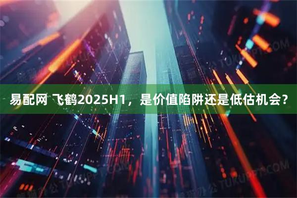 易配网 飞鹤2025H1，是价值陷阱还是低估机会？