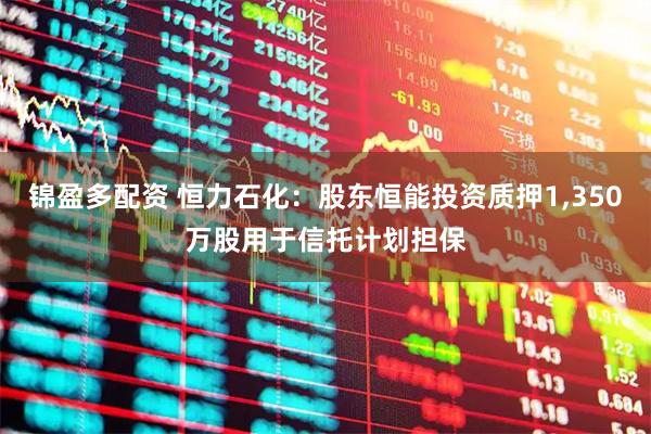 锦盈多配资 恒力石化：股东恒能投资质押1,350万股用于信托计划担保