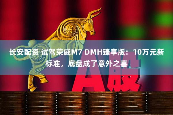 长安配资 试驾荣威M7 DMH臻享版:10万元新标准,底盘成了意外之喜