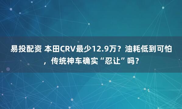 易投配资 本田CRV最少12.9万？油耗低到可怕，传统神车确实“忍让”吗？