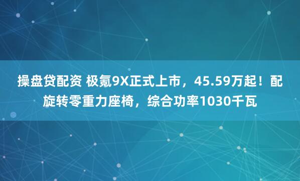 操盘贷配资 极氪9X正式上市，45.59万起！配旋转零重力座椅，综合功率1030千瓦