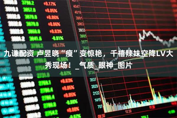 九谦配资 卢昱晓“瘦”变惊艳，千禧辣妹空降LV大秀现场！_气质_眼神_图片