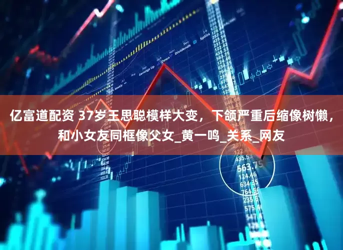 亿富道配资 37岁王思聪模样大变，下颌严重后缩像树懒，和小女友同框像父女_黄一鸣_关系_网友