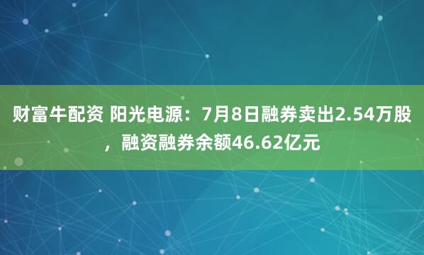 财富牛配资 阳光电源：7月8日融券卖出2.54万股，融资融券余额46.62亿元