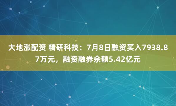 大地涨配资 精研科技：7月8日融资买入7938.87万元，融资融券余额5.42亿元