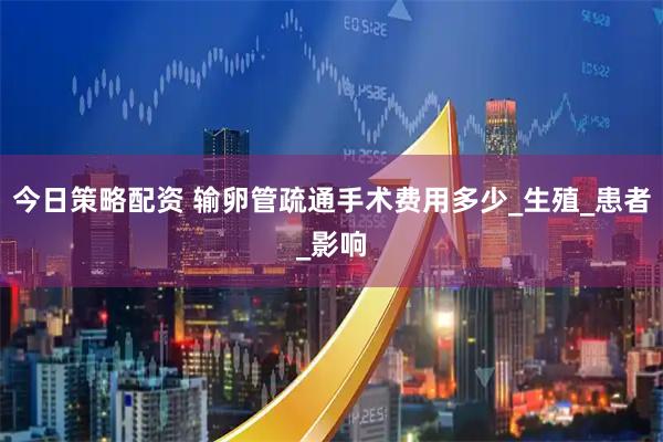 今日策略配资 输卵管疏通手术费用多少_生殖_患者_影响