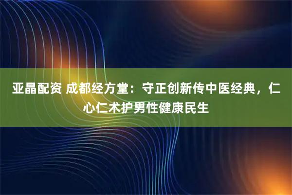 亚晶配资 成都经方堂：守正创新传中医经典，仁心仁术护男性健康民生
