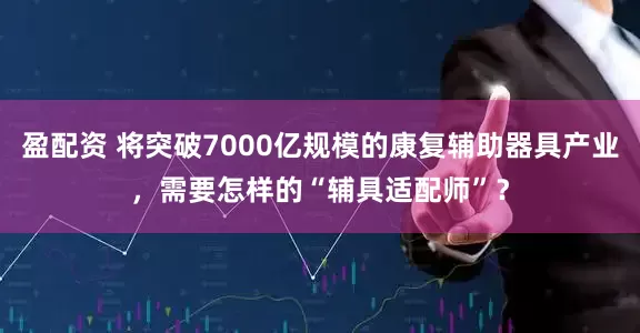 盈配资 将突破7000亿规模的康复辅助器具产业，需要怎样的“辅具适配师”？