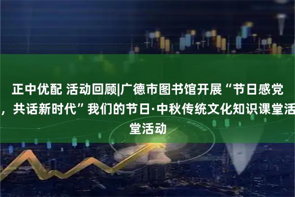 正中优配 活动回顾|广德市图书馆开展“节日感党恩，共话新时代”我们的节日·中秋传统文化知识课堂活动