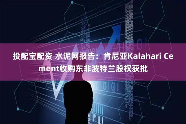 投配宝配资 水泥网报告：肯尼亚Kalahari Cement收购东非波特兰股权获批