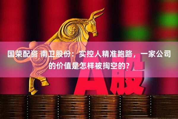 国荣配资 南卫股份：实控人精准跑路，一家公司的价值是怎样被掏空的？