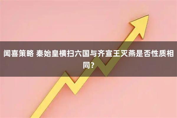 闻喜策略 秦始皇横扫六国与齐宣王灭燕是否性质相同？