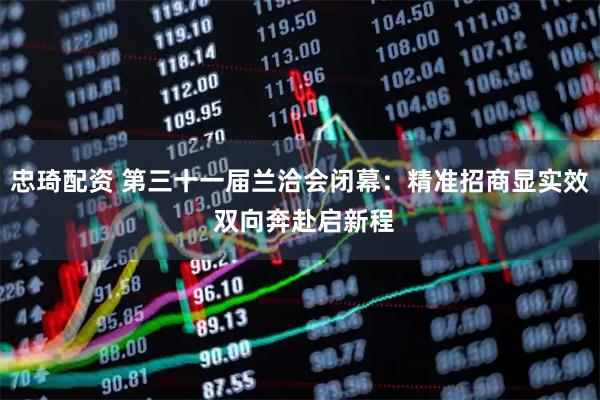 忠琦配资 第三十一届兰洽会闭幕：精准招商显实效 双向奔赴启新程