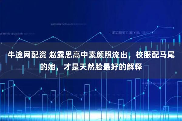 牛途网配资 赵露思高中素颜照流出,校服配马尾的她,才是天然脸最好的解释