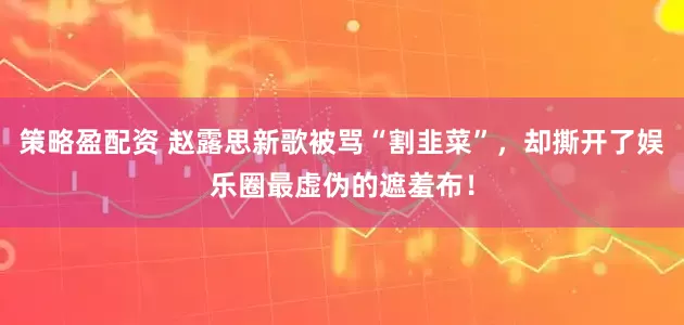 策略盈配资 赵露思新歌被骂“割韭菜”，却撕开了娱乐圈最虚伪的遮羞布！