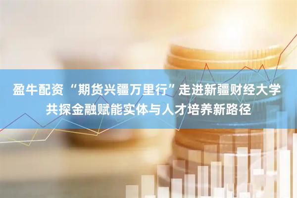 盈牛配资 “期货兴疆万里行”走进新疆财经大学 共探金融赋能实体与人才培养新路径