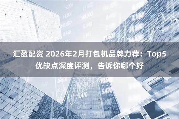 汇盈配资 2026年2月打包机品牌力荐：Top5优缺点深度评测，告诉你哪个好