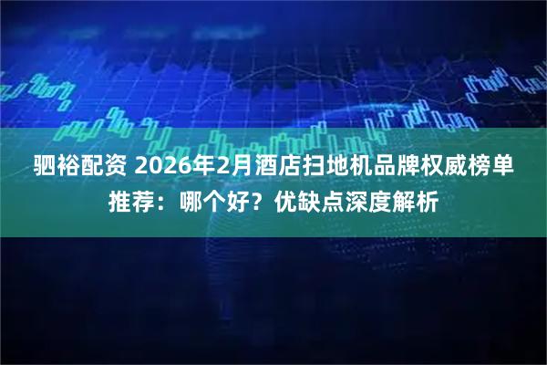 驷裕配资 2026年2月酒店扫地机品牌权威榜单推荐：哪个好？优缺点深度解析