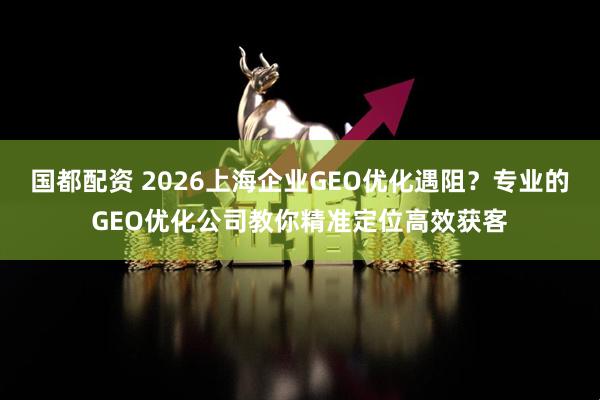 国都配资 2026上海企业GEO优化遇阻？专业的GEO优化公司教你精准定位高效获客
