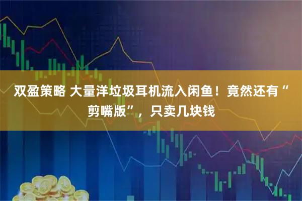 双盈策略 大量洋垃圾耳机流入闲鱼！竟然还有“剪嘴版”，只卖几块钱