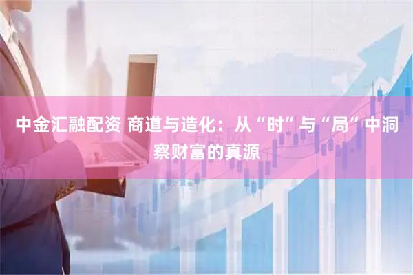 中金汇融配资 商道与造化：从“时”与“局”中洞察财富的真源