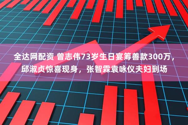 全达网配资 曾志伟73岁生日宴筹善款300万，邱淑贞惊喜现身，张智霖袁咏仪夫妇到场