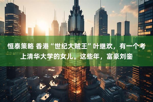 恒泰策略 香港“世纪大贼王”叶继欢，有一个考上清华大学的女儿。这些年，富豪刘銮