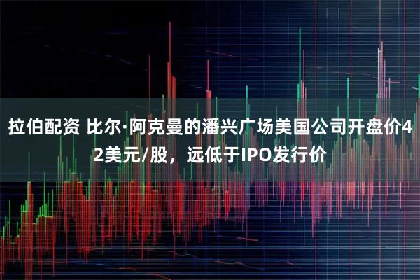 拉伯配资 比尔·阿克曼的潘兴广场美国公司开盘价42美元/股，远低于IPO发行价